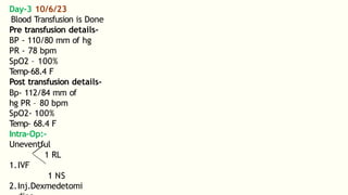 Day-3 10/6/23
Blood Transfusion is Done
Pre transfusion details-
BP - 110/80 mm of hg
PR - 78 bpm
SpO2 – 100%
Temp-68.4 F
Post transfusion details-
Bp- 112/84 mm of
hg PR – 80 bpm
SpO2- 100%
Temp- 68.4 F
Intra-Op:-
Uneventful
1 RL
1.IVF
1 NS
2.Inj.Dexmedetomi
 
