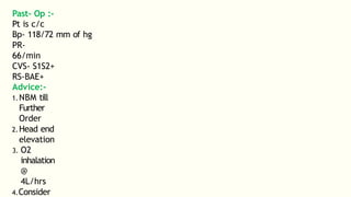 Past- Op :-
Pt is c/c
Bp- 118/72 mm of hg
PR-
66/min
CVS- S1S2+
RS-BAE+
Advice:-
1.NBM till
Further
Order
2.Head end
elevation
3. O2
inhalation
@
4L/hrs
4.Consider
 