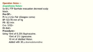 Operation Notes :-
Anaesthesia Notes:
Sx-B/L FTP Burrhole evacuation decresed scalp
block.
Pre-OP:-
Pt is c/cGc-Fair (Glasgow coma)
BP-123/70 mm of hg
PR- 82/min
Cvs- S1S2+
RS-BAE+
Procedure:-
Using 15ml of 0.25% Bupivacaine.
15ml of 2% Lignocaine.
10 ml of distilled Water.
Added with 30 µ dexmedetomidine
 