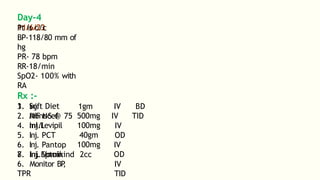 Day-4
11/6/23
Pt is c/c
BP-118/80 mm of
hg
PR- 78 bpm
RR-18/min
SpO2- 100% with
RA
Rx :-
1. Soft Diet
2. IVF NS @ 75
ml/l
1gm
3. Inj.
Monocef
4. Inj.Levipil
5. Inj. PCT
6. Inj. Pantop
7. Inj.Eptoin
500mg
100mg
40gm
100mg
8. Inj. Vomikind 2cc
IV BD
IV TID
IV
OD
IV
OD
IV
TID
6. Monitor BP
,
TPR
 