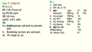 Day-5 12/6/23
Pt is c/c
BP-118/71mm of
hg PR-82 bpm
RR-18/min
SpO2- 64% with
RA
Physical Rx :-
I. Ankle pumps advised to prevent
DVT
.
II. Breathing excises are advised.
III. Pt made to sit.
Rx :
-
1. Soft Diet
2. IVF NS @ 75
ml/l 1gm
3. Inj.
Monocef
4. Inj.Levipil
5. Inj. PCT
6. Inj. Pantop
7. Inj.Eptoin
8. Inj.
Vomikind
500mg
100mg
40gm
100mg
2cc
IV BD
IV TID
IV
OD
IV
OD
IV
TID
IV
6. Monitor BP
,
TPR
10. Infrom SOS
 