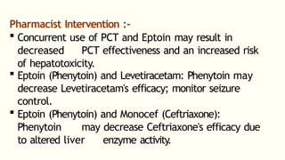 Pharmacist Intervention :-
 Concurrent use of PCT and Eptoin may result in
decreased PCT effectiveness and an increased risk
of hepatotoxicity.
 Eptoin (Phenytoin) and Levetiracetam: Phenytoin may
decrease Levetiracetam's efficacy; monitor seizure
control.
 Eptoin (Phenytoin) and Monocef (Ceftriaxone):
Phenytoin may decrease Ceftriaxone's efficacy due
to altered liver enzyme activity
.
 