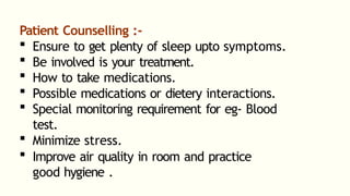Patient Counselling :-
 Ensure to get plenty of sleep upto symptoms.
 Be involved is your treatment.
 How to take medications.
 Possible medications or dietery interactions.
 Special monitoring requirement for eg- Blood
test.
 Minimize stress.
 Improve air quality in room and practice
good hygiene .
 