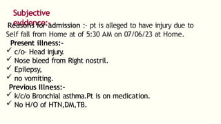 Subjective
evidence:-
Reasons for admission :- pt is alleged to have injury due to
Self fall from Home at of 5:30 AM on 07/06/23 at Home.
Present illness:-
 c/o- Head injury
.
 Nose bleed from Right nostril.
 Epilepsy,
 no vomiting.
Previous Illness:-
 k/c/o Bronchial asthma.Pt is on medication.
 No H/O of HTN,DM,TB.
 