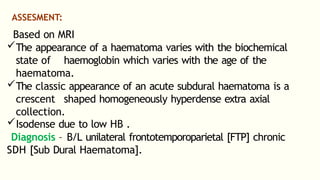 ASSESMENT:
Based on MRI
The appearance of a haematoma varies with the biochemical
state of haemoglobin which varies with the age of the
haematoma.
The classic appearance of an acute subdural haematoma is a
crescent shaped homogeneously hyperdense extra axial
collection.
Isodense due to low HB .
Diagnosis – B/L unilateral frontotemporoparietal [FTP] chronic
SDH [Sub Dural Haematoma].
 