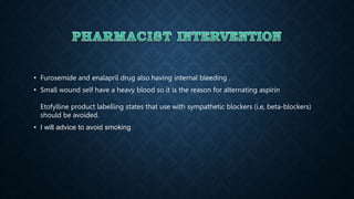 • Furosemide and enalapril drug also having internal bleeding .
• Small wound self have a heavy blood so it is the reason for alternating aspirin
Etofylline product labelling states that use with sympathetic blockers (i.e, beta-blockers)
should be avoided.
• I will advice to avoid smoking
 