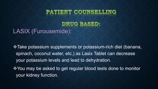LASIX (Furousemide):
Take potassium supplements or potassium-rich diet (banana,
spinach, coconut water, etc.) as Lasix Tablet can decrease
your potassium levels and lead to dehydration.
You may be asked to get regular blood tests done to monitor
your kidney function.
 