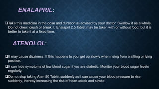 ENALAPRIL:
Take this medicine in the dose and duration as advised by your doctor. Swallow it as a whole.
Do not chew, crush or break it. Enalapril 2.5 Tablet may be taken with or without food, but it is
better to take it at a fixed time.
ATENOLOL:
It may cause dizziness. If this happens to you, get up slowly when rising from a sitting or lying
position.
It can hide symptoms of low blood sugar if you are diabetic. Monitor your blood sugar levels
regularly.
Do not stop taking Aten 50 Tablet suddenly as it can cause your blood pressure to rise
suddenly, thereby increasing the risk of heart attack and stroke.
 