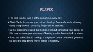 PLAVIX
For best results, take it at the same time every day.
Plavix Tablet increases your risk of bleeding. Be careful while shaving,
using sharp objects, or cutting fingernails or toenails.
Do not discontinue using the medicine without consulting your doctor as
this may increase your chances of having another heart attack or stroke.
If you are scheduled to undergo a surgery or dental treatment, you may
be asked to stop taking Plavix Tablet temporarily.
 