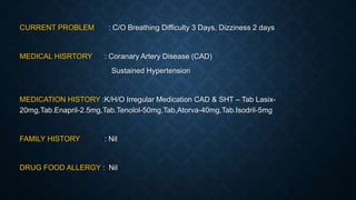 CURRENT PROBLEM : C/O Breathing Difficulty 3 Days, Dizziness 2 days
MEDICAL HISRTORY : Coranary Artery Disease (CAD)
Sustained Hypertension
MEDICATION HISTORY :K/H/O Irregular Medication CAD & SHT – Tab Lasix-
20mg,Tab.Enapril-2.5mg,Tab.Tenolol-50mg,Tab,Atorva-40mg,Tab.Isodril-5mg
FAMILY HISTORY : Nil
DRUG FOOD ALLERGY : Nil
 
