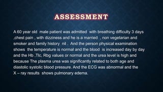 A 60 year old male patient was admitted with breathing difficulty 3 days
,chest pain , with dizziness and he is a married , non vegetarian and
smoker and family history nil . And the person physical examination
shows the temperature is normal and the blood is increased day by day
and the Hb ,Tlc, Rbg values or normal and the urea level is high and
because The plasma urea was significantly related to both age and
diastolic systolic blood pressure. And the ECG was abnormal and the
X – ray results shows pulmonary edema.
 