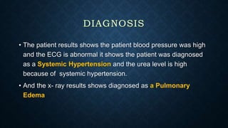 • The patient results shows the patient blood pressure was high
and the ECG is abnormal it shows the patient was diagnosed
as a Systemic Hypertension and the urea level is high
because of systemic hypertension.
• And the x- ray results shows diagnosed as a Pulmonary
Edema
 