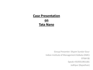 Case Presentation
on
Tata Nano
Group Presenter: Shyam Sundar Gour
Indian Institute of Management Kolkata (IIMC)
EPSM 08
Speak:+919351961181
Jodhpur (Rajasthan)
 