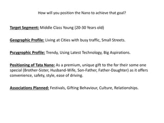How will you position the Nano to achieve that goal?
Target Segment: Middle Class Young (20-30 Years old)
Geographic Profile: Living at Cities with busy traffic, Small Streets.
Pscygrophic Profile: Trendy, Using Latest Technology, Big Aspirations.
Positioning of Tata Nano: As a premium, unique gift to the for their some one
special (Brother-Sister, Husband-Wife, Son-Father, Father-Daughter) as it offers
convenience, safety, style, ease of driving.
Associations Planned: Festivals, Gifting Behaviour, Culture, Relationships.
 