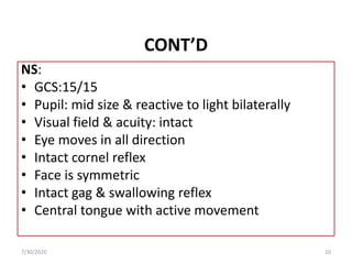 CONT’D
NS:
• GCS:15/15
• Pupil: mid size & reactive to light bilaterally
• Visual field & acuity: intact
• Eye moves in all direction
• Intact cornel reflex
• Face is symmetric
• Intact gag & swallowing reflex
• Central tongue with active movement
7/30/2020 10
 