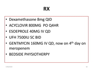 RX
• Dexamethasone 8mg QID
• ACYCLOVIR 800MG PO Q4HR
• ESOEPROLE 40MG IV QD
• UFH 7500IU SC BID
• GENTMYCIN 160MG IV QD, now on 4th day on
meropenem
• BEDSIDE PHYSIOTHERPY
7/30/2020 18
 