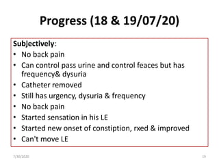 Progress (18 & 19/07/20)
Subjectively:
• No back pain
• Can control pass urine and control feaces but has
frequency& dysuria
• Catheter removed
• Still has urgency, dysuria & frequency
• No back pain
• Started sensation in his LE
• Started new onset of constiption, rxed & improved
• Can't move LE
7/30/2020 19
 