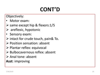 CONT’D
Objectively:
• Motor exam:
 same except hip & flexors:1/5
 areflexic, hypotonic
• Sensory exam:
 intact for crude touch, pain& To.
 Position sensation: absent
 Plantar reflex: equivocal
 Bulbocavernous reflex: absent
 Anal tone: absent
Asst: improving
7/30/2020 20
 