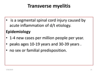 Transverse myelitis
• is a segmental spinal cord injury caused by
acute inflammation of d/t etiology.
Epidemiology
• 1-4 new cases per million people per year.
• peaks ages 10-19 years and 30-39 years .
• no sex or familial predisposition.
7/30/2020 21
 
