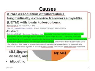 Causes
• Post infectious
• Post vaccination
• multiple sclerosis
• Neuromyelitis optica
• Acute disseminated encephalomyelitis
• Myelopathies Associated with Other
• Connective tissue inflammatory disorders
(SLE,Sjogren’s syndrome, scleroderma, Behcet’s
disease, and sarcoidosis)
• idiopathic
7/30/2020 22
 