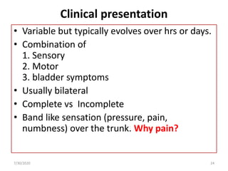 Clinical presentation
• Variable but typically evolves over hrs or days.
• Combination of
1. Sensory
2. Motor
3. bladder symptoms
• Usually bilateral
• Complete vs Incomplete
• Band like sensation (pressure, pain,
numbness) over the trunk. Why pain?
7/30/2020 24
 