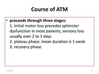 Course of ATM
• proceeds through three stages:
1. initial motor loss precedes sphincter
dysfunction in most patients, sensory loss
usually over 2 to 3 days
2. plateau phase: mean duration is 1 week
3. recovery phase.
7/30/2020 25
 