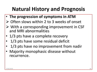 Natural History and Prognosis
• The progression of symptoms in ATM
 Often slows within 2 to 3 weeks of onset
 With a corresponding improvement in CSF
and MRI abnormalities
• 1/3 pts have a complete recovery
• 1/3 pts have some residual deficit
• 1/3 pts have no improvement from nadir
• Majority monophasic disease without
recurrence.
7/30/2020 28
 