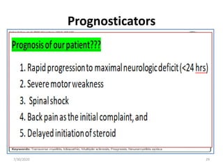 Prognosticators
• Unfavorable outcomes
1. Rapid progression to maximal neurologic deficit (<24
hrs)
2. Severe motor weakness
3. Spinal shock
4. Back pain as the initial complaint, and
5. Sensory disturbances at the cervical level
• Better outcome
1. Older age
2. Increased deep tendon reflexes
3. Presence of the babinski sign
7/30/2020 29
 