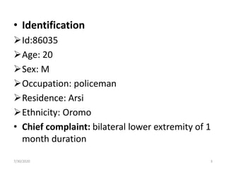 • Identification
Id:86035
Age: 20
Sex: M
Occupation: policeman
Residence: Arsi
Ethnicity: Oromo
• Chief complaint: bilateral lower extremity of 1
month duration
7/30/2020 3
 