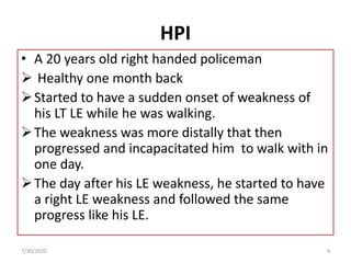 HPI
• A 20 years old right handed policeman
 Healthy one month back
Started to have a sudden onset of weakness of
his LT LE while he was walking.
The weakness was more distally that then
progressed and incapacitated him to walk with in
one day.
The day after his LE weakness, he started to have
a right LE weakness and followed the same
progress like his LE.
7/30/2020 4
 