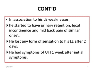 CONT’D
• In association to his LE weaknesses,
he started to have urinary retention, fecal
incontinence and mid back pain of similar
onset.
He lost any form of sensation to his LE after 2
days.
He had symptoms of UTI 1 week after initial
symptoms.
7/30/2020 5
 