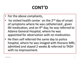 CONT’D
• For the above compliants,
• he visited health center on the 2nd day of onset
of symptoms where he was catheterized , given
IM medication, and on 4th day, he was referred to
Adama General Hospital, where he was
appointed for observation with no medication.
• He then self referred the same day to police
hospital, where he was imaged with thoracic MRI,
admitted and stayed 2 weeks & referred to TASH
with no improvement.
7/30/2020 6
 