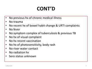 CONT’D
• No previous hx of chronic medical illness
• No trauma
• No recent hx of bowel habit change & URTI complaints
• No fever
• No symptom complex of tuberculosis & previous TB
• No hx of visual complaint
• No hx recent vaccination
• No hx of photosensitivity, body rash
• No river water contact
• No radiation hx
• Sero status unknown
7/30/2020 7
 