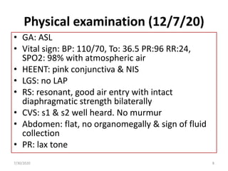 Physical examination (12/7/20)
• GA: ASL
• Vital sign: BP: 110/70, To: 36.5 PR:96 RR:24,
SPO2: 98% with atmospheric air
• HEENT: pink conjunctiva & NIS
• LGS: no LAP
• RS: resonant, good air entry with intact
diaphragmatic strength bilaterally
• CVS: s1 & s2 well heard. No murmur
• Abdomen: flat, no organomegally & sign of fluid
collection
• PR: lax tone
7/30/2020 8
 