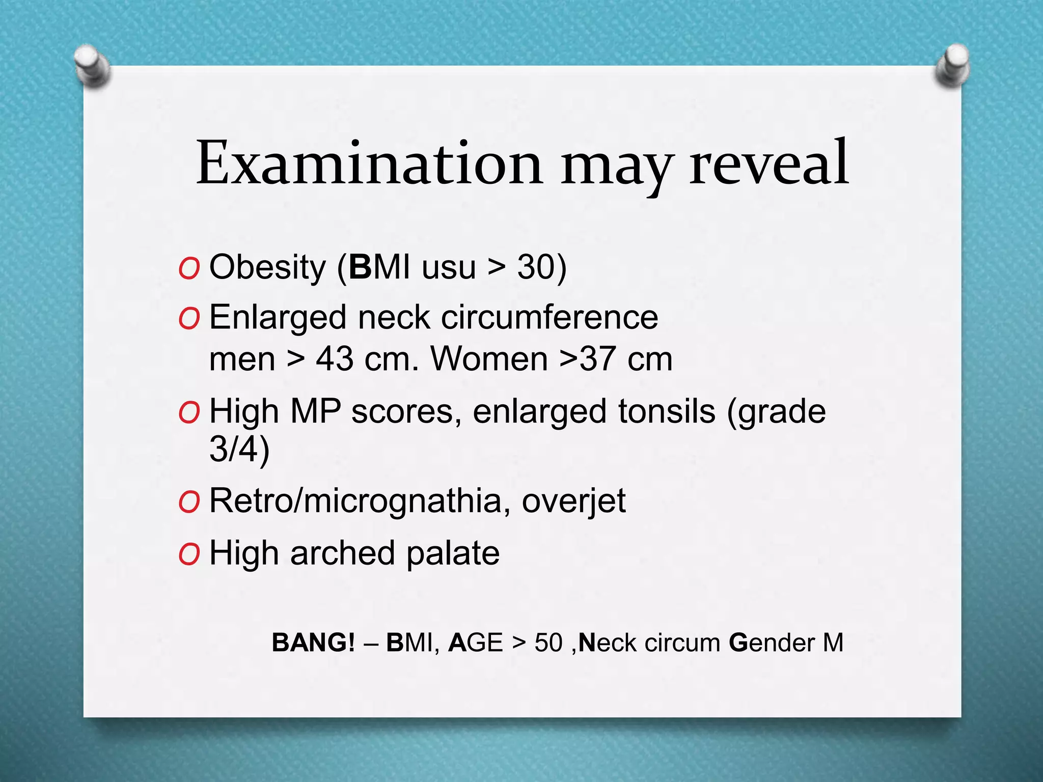 Examination may reveal
O Obesity (BMI usu > 30)
O Enlarged neck circumference
men > 43 cm. Women >37 cm
O High MP scores, enlarged tonsils (grade
3/4)
O Retro/micrognathia, overjet
O High arched palate
BANG! – BMI, AGE > 50 ,Neck circum Gender M
 