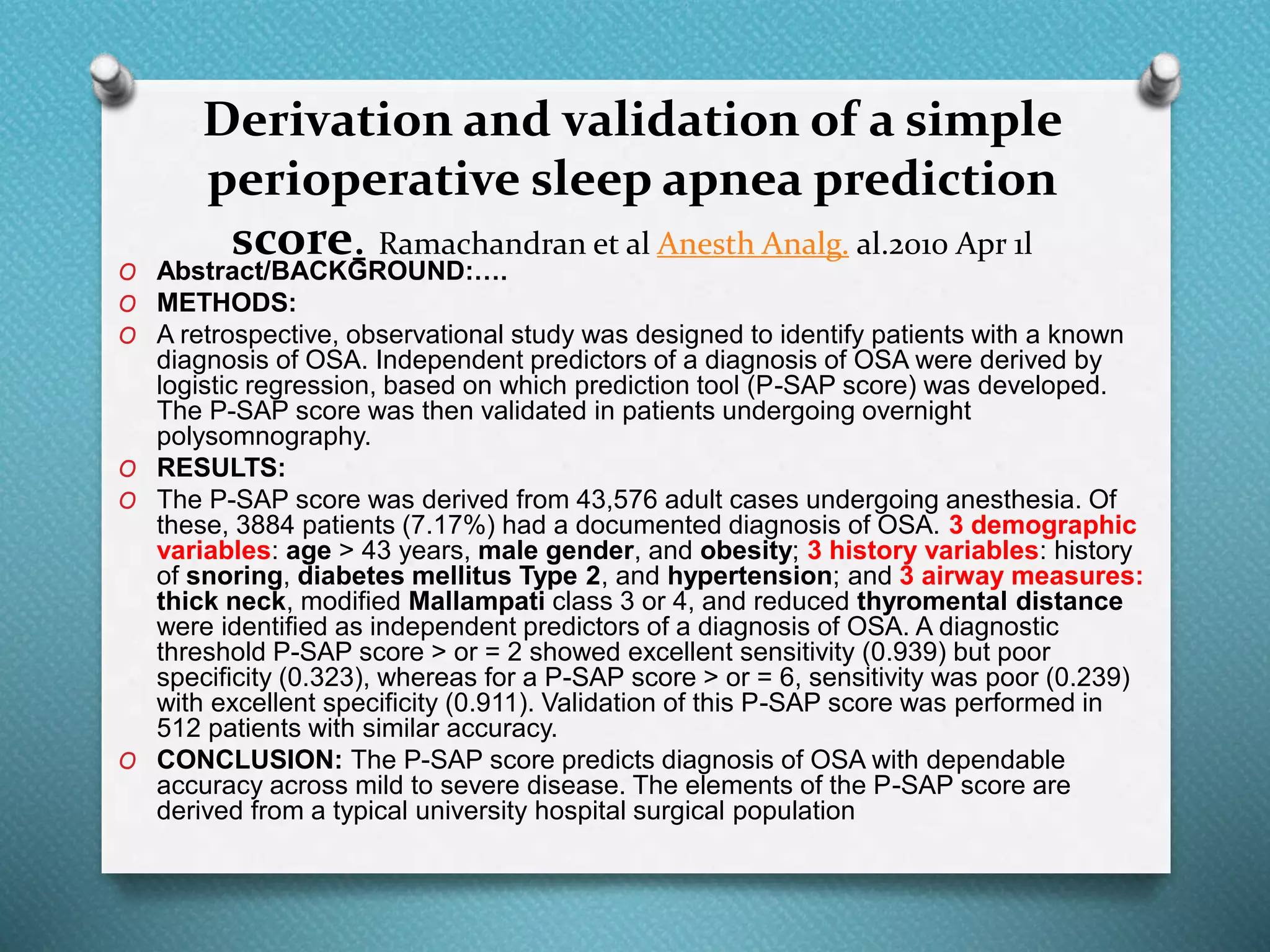 Derivation and validation of a simple
perioperative sleep apnea prediction
score. Ramachandran et al Anesth Analg. al.2010 Apr 1l
O Abstract/BACKGROUND:….
O METHODS:
O A retrospective, observational study was designed to identify patients with a known
diagnosis of OSA. Independent predictors of a diagnosis of OSA were derived by
logistic regression, based on which prediction tool (P-SAP score) was developed.
The P-SAP score was then validated in patients undergoing overnight
polysomnography.
O RESULTS:
O The P-SAP score was derived from 43,576 adult cases undergoing anesthesia. Of
these, 3884 patients (7.17%) had a documented diagnosis of OSA. 3 demographic
variables: age > 43 years, male gender, and obesity; 3 history variables: history
of snoring, diabetes mellitus Type 2, and hypertension; and 3 airway measures:
thick neck, modified Mallampati class 3 or 4, and reduced thyromental distance
were identified as independent predictors of a diagnosis of OSA. A diagnostic
threshold P-SAP score > or = 2 showed excellent sensitivity (0.939) but poor
specificity (0.323), whereas for a P-SAP score > or = 6, sensitivity was poor (0.239)
with excellent specificity (0.911). Validation of this P-SAP score was performed in
512 patients with similar accuracy.
O CONCLUSION: The P-SAP score predicts diagnosis of OSA with dependable
accuracy across mild to severe disease. The elements of the P-SAP score are
derived from a typical university hospital surgical population
 