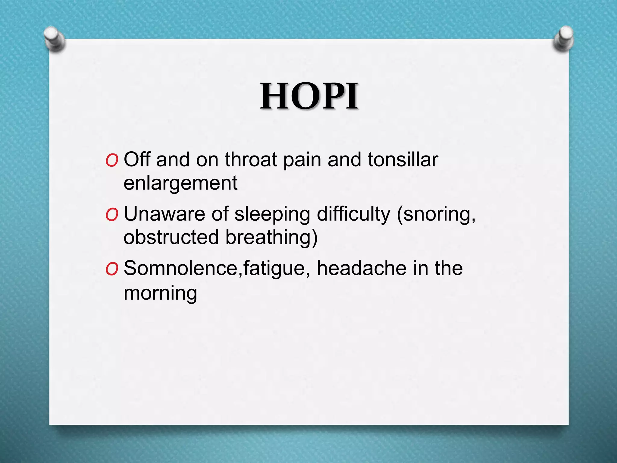 HOPI
O Off and on throat pain and tonsillar
enlargement
O Unaware of sleeping difficulty (snoring,
obstructed breathing)
O Somnolence,fatigue, headache in the
morning
 