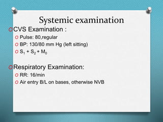 Systemic examination
OCVS Examination :
O Pulse: 80,regular
O BP: 130/80 mm Hg (left sitting)
O S1 + S2 + M0
ORespiratory Examination:
O RR: 16/min
O Air entry B/L on bases, otherwise NVB
 