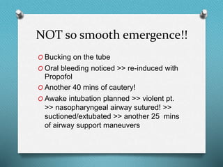 NOT so smooth emergence!!
O Bucking on the tube
O Oral bleeding noticed >> re-induced with
Propofol
O Another 40 mins of cautery!
O Awake intubation planned >> violent pt.
>> nasopharyngeal airway sutured! >>
suctioned/extubated >> another 25 mins
of airway support maneuvers
 