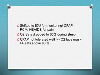 O Shifted to ICU for monitoring/ CPAP
PCM/ NSAIDS for pain
O O2 Sats dropped to 65% during sleep
O CPAP not tolerated well >> O2 face mask
>> sats above 90 %
 
