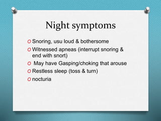 Night symptoms
O Snoring, usu loud & bothersome
O Witnessed apneas (interrupt snoring &
end with snort)
O May have Gasping/choking that arouse
O Restless sleep (toss & turn)
O nocturia
 