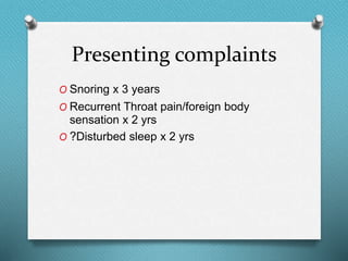 Presenting complaints
O Snoring x 3 years
O Recurrent Throat pain/foreign body
sensation x 2 yrs
O ?Disturbed sleep x 2 yrs
 