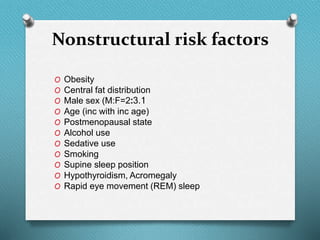 Nonstructural risk factors
O Obesity
O Central fat distribution
O Male sex (M:F=2:3.1
O Age (inc with inc age)
O Postmenopausal state
O Alcohol use
O Sedative use
O Smoking
O Supine sleep position
O Hypothyroidism, Acromegaly
O Rapid eye movement (REM) sleep
 