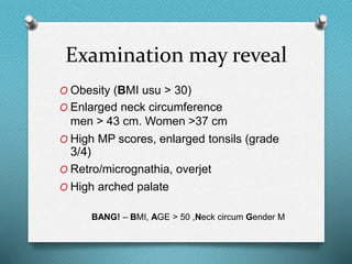Examination may reveal
O Obesity (BMI usu > 30)
O Enlarged neck circumference
men > 43 cm. Women >37 cm
O High MP scores, enlarged tonsils (grade
3/4)
O Retro/micrognathia, overjet
O High arched palate
BANG! – BMI, AGE > 50 ,Neck circum Gender M
 