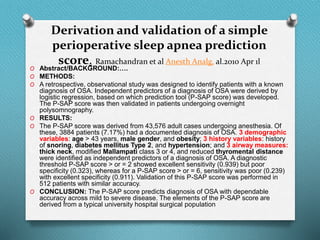 Derivation and validation of a simple
perioperative sleep apnea prediction
score. Ramachandran et al Anesth Analg. al.2010 Apr 1l
O Abstract/BACKGROUND:….
O METHODS:
O A retrospective, observational study was designed to identify patients with a known
diagnosis of OSA. Independent predictors of a diagnosis of OSA were derived by
logistic regression, based on which prediction tool (P-SAP score) was developed.
The P-SAP score was then validated in patients undergoing overnight
polysomnography.
O RESULTS:
O The P-SAP score was derived from 43,576 adult cases undergoing anesthesia. Of
these, 3884 patients (7.17%) had a documented diagnosis of OSA. 3 demographic
variables: age > 43 years, male gender, and obesity; 3 history variables: history
of snoring, diabetes mellitus Type 2, and hypertension; and 3 airway measures:
thick neck, modified Mallampati class 3 or 4, and reduced thyromental distance
were identified as independent predictors of a diagnosis of OSA. A diagnostic
threshold P-SAP score > or = 2 showed excellent sensitivity (0.939) but poor
specificity (0.323), whereas for a P-SAP score > or = 6, sensitivity was poor (0.239)
with excellent specificity (0.911). Validation of this P-SAP score was performed in
512 patients with similar accuracy.
O CONCLUSION: The P-SAP score predicts diagnosis of OSA with dependable
accuracy across mild to severe disease. The elements of the P-SAP score are
derived from a typical university hospital surgical population
 