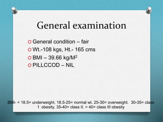General examination
O General condition – fair
O Wt.-108 kgs, Ht.- 165 cms
O BMI – 39.66 kg/M2
O PILLCCOD – NIL
BMI- < 18.5= underweight. 18.5-25= normal wt. 25-30= overweight. 30-35= class
1 obesity. 35-40= class II. > 40= class III obesity
 