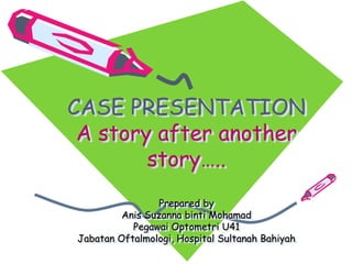 CASE PRESENTATION
A story after another
story…..
Prepared by
Anis Suzanna binti Mohamad
Pegawai Optometri U41
Jabatan Oftalmologi, Hospital Sultanah Bahiyah
 