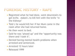    Regretted what he had done, went downstairs to
    get knife. Asked L to kill him with the knife „in
    the kidneys‟
   Told L he would kill her if her Mum came in the
    room after she had returned home.
   He then went to bed.
   Said he was „pissed up‟ and the „opportunity was
    there and I took it‟.
   Denied having mental health problems when
    arrested and sentenced.
   Arrested 12 hours later
   Released 1999
 