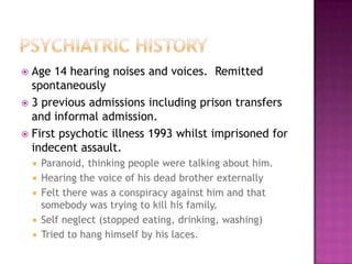  Age 14 hearing noises and voices. Remitted
  spontaneously
 3 previous admissions including prison transfers
  and informal admission.
 First psychotic illness 1993 whilst imprisoned for
  indecent assault.
       Paranoid, thinking people were talking about him.
       Hearing the voice of his dead brother externally
       Felt there was a conspiracy against him and that
        somebody was trying to kill his family.
       Self neglect (stopped eating, drinking, washing)
       Tried to hang himself by his laces.
 
