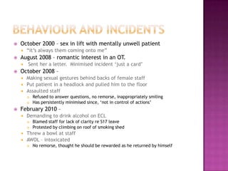    October 2000 – sex in lift with mentally unwell patient
       “it‟s always them coming onto me”
   August 2008 – romantic interest in an OT.
       Sent her a letter. Minimised incident „just a card‟
   October 2008 –
     Making sexual gestures behind backs of female staff
     Put patient in a headlock and pulled him to the floor
     Assaulted staff
           Refused to answer questions, no remorse, inappropriately smiling
           Has persistently minimised since, „not in control of actions‟
   February 2010 –
       Demanding to drink alcohol on ECL
           Blamed staff for lack of clarity re S17 leave
           Protested by climbing on roof of smoking shed
     Threw a bowl at staff
     AWOL – intoxicated
           No remorse, thought he should be rewarded as he returned by himself
 